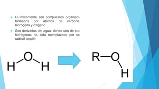  Químicamente son compuestos orgánicos
formados por átomos de carbono,
hidrógeno y oxígeno.
 Son derivados del agua, donde uno de sus
hidrógenos ha sido reemplazado por un
radical alquilo.
 