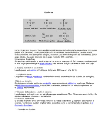 Alcoholes
los alcoholes son un grupo de moléculas organicas caracterizadas por la presencia de uno o mas
grupos -OH (hidroxilo) como grupo principal. Los alcoholes tienen de formula general: R-OH,
estructuralmente son semejantes al agua, en donde uno de los hidrógenos se ha sustituido por un
grupo alquilo. Su grupo funcional es el grupo hidroxilo, OH. alcoholes
Nomenclatura de alcoholes
Se nombran sustituyendo la terminación de los alcanos -ano por -ol. Se toma como cadena princip
la más larga que contenga el grupo hidroxilo y se numera otorgándole el localizador más bajo.
2. Acidez y basicidad de los alcoholes
Los alcoholes son ácidos, el hidrógeno del grupo -OH tiene un pKa de 16.
3. Propiedades físicas
Los puntos de fusión y ebullición son elevados debido a la formación de puentes de hidrógeno.
4.Síntesis de alcoholes
Se obtienen mediante sustitución nucleófila y por reducción de aldehídos y cetonas. El ataque
de reactivos organometálicos a electrófilos -carbonilos,esteres- es un método importante en
la síntesis de alcoholes.
5. Obtención de haloalcanos a partir de alcoholes
Los alcoholes se transforman en haloalcanos por reacción con PBr3. El mecanismo es del tipo SN2
requiere alcoholes primarios o secundarios.
6. Oxidación de alcoholes
El trióxido de cromo oxida alcoholes primarios a ácidos carboxílicos y alcoholes secundarios a
cetonas. También se pueden emplear otros oxidantes como el permanganato de potasio o el
dicromato de potasio.
7. Formación de alcóxidos
 