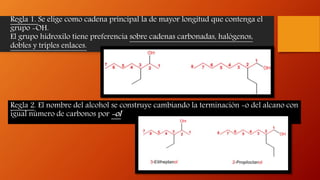 Regla 1. Se elige como cadena principal la de mayor longitud que contenga el
grupo -OH.
El grupo hidroxilo tiene preferencia sobre cadenas carbonadas, halógenos,
dobles y triples enlaces.
Regla 2. El nombre del alcohol se construye cambiando la terminación -o del alcano con
igual número de carbonos por -ol
 