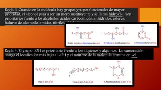 Regla 3. Cuando en la molécula hay grupos grupos funcionales de mayor
prioridad, el alcohol pasa a ser un mero sustituyente y se llama hidroxi-. Son
prioritarios frente a los alcoholes: ácidos carboxílicos, anhídridos, ésteres,
haluros de alcanoilo, amidas, nitrilos, aldehídos y cetonas.
Regla 4. El grupo -OH es prioritario frente a los alquenos y alquinos. La numeración
otorga el localizador más bajo al -OH y el nombre de la molécula termina en -ol.
 