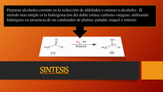 Preparar alcoholes consiste en la reducción de aldehídos o cetonas a alcoholes. El
método más simple es la hidrogenación del doble enlace carbono-oxígeno, utilizando
hidrógeno en presencia de un catalizador de platino, paladio, níquel o rutenio.
 
