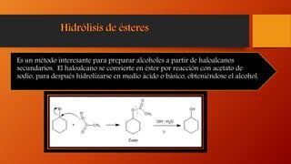 Es un método interesante para preparar alcoholes a partir de haloalcanos
secundarios. El haloalcano se convierte en éster por reacción con acetato de
sodio, para después hidrolizarse en medio ácido o básico, obteniéndose el alcohol.
 