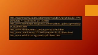 http://recuperaciondequimicadairosamirobando.blogspot.mx/2013/08/
estructura-y-clasificacion-de-los.html
http://www.salonhogar.net/quimica/nomenclatura_quimica/propiedad
es_alcoholes.htm
http://www.alonsoformula.com/organica/alcohois.htm
http://www.quimicas.net/2015/05/ejemplos-de-alcoholes.html
http://www.sabelotodo.org/quimica/alcoholes.html
 
