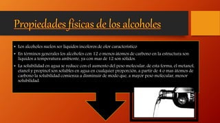 • Los alcoholes suelen ser líquidos incoloros de olor característico
• En términos generales los alcoholes con 12 o menos átomos de carbono en la estructura son
líquidos a temperatura ambiente, ya con mas de 12 son sólidos.
• La solubilidad en agua se reduce con el aumento del peso molecular, de esta forma, el metanol,
etanol y propinol son solubles en agua en cualquier proporción, a partir de 4 o mas átomos de
carbono la solubilidad comienza a disminuir de modo que, a mayor peso molecular, menor
solubilidad.
 