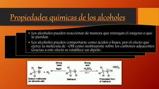 • Los alcoholes pueden reaccionar de manera que retengan el oxígeno o que
lo pierdan.
• Los alcoholes pueden comportarse como ácidos o bases, por el efecto que
ejerce la molécula de –OH como sustituyente sobre los carbonos adyacentes.
Gracias a este efecto se establece un dipolo.
 