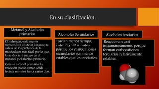 En su clasificación:
Metanol y Alcoholes
primarios
El hidrógeno está menos
firmemente unido al oxígeno, la
salida de los protones de la
molécula es más fácil por lo que
la acidez será mayor en el
metanol y el alcohol primario.
Con un alcohol primario, la
reacción puede tomar desde
treinta minutos hasta varios días.
Alcoholes Secundarios
Tardan menos tiempo,
entre 5 y 20 minutos,
porque los carbocationes
secundarios son menos
estables que los terciarios.
Alcoholes terciarios
Reaccionan casi
instantáneamente, porque
forman carbocationes
terciarios relativamente
estables.
 