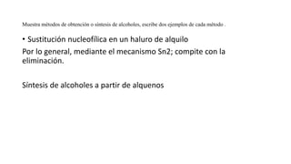 Muestra métodos de obtención o síntesis de alcoholes, escribe dos ejemplos de cada método .
• Sustitución nucleofílica en un haluro de alquilo
Por lo general, mediante el mecanismo Sn2; compite con la
eliminación.
Síntesis de alcoholes a partir de alquenos
 