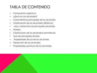 TABLA DE CONTENIDO
• Compuestos orgánicos
• ¿Qué son los alcoholes?
• Características principales de los alcoholes
• Clasificación de los alcoholes( alifáticos)
• Usos y obtención de principales alcoholes
• Polioles
• Clasificación de los alcoholes( aromáticos)
• Usos de principales fenoles
• Propiedades físicas de los alcoholes
• Obtención de los alcoholes
• Propiedades químicas de los alcoholes
 