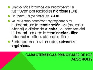 CARACTERÍSTICAS PRINCIPALES DE LOS
ALCOHOLES
Uno o más átomos de hidrógeno se
sustituyen por radicales hidróxilo (OH).
La fórmula general es R-OH.
Se pueden nombrar agregando al
hidrocarburo la terminación –ol (metanol,
etanol) o diciendo alcohol, el nombre del
hidrocarburo con la terminación –ílico
(alcohol metílico, alcohol etílico).
Pertenecen a los llamados solventes
orgánicos.
 