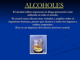 ALCOHOLES El alcohol etílico representa la droga psicoactiva más utilizada en todo el mundo. El etanol causa efectos muy variados y amplios sobre el organismo humano, puesto que alcanza a todos los órganos y tejidos corporales. Éste es un depresor del sistema nervioso central   