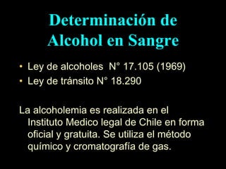 Ley de alcoholes  N° 17.105 (1969) Ley de tránsito N° 18.290 La alcoholemia es realizada en el Instituto Medico legal de Chile en forma oficial y gratuita. Se utiliza el método químico y cromatografía de gas. Determinación de Alcohol en Sangre 