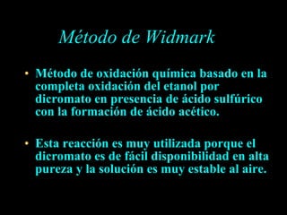 Método de Widmark Método de oxidación química basado en la completa oxidación del etanol por dicromato en presencia de ácido sulfúrico con la formación de ácido acético. Esta reacción es muy utilizada porque el dicromato es de fácil disponibilidad en alta pureza y la solución es muy estable al aire. 