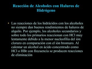 Reacción de Alcoholes con Haluros de Hidrógeno Las reacciones de los hidrácidos con los alcoholes no siempre dan buenos rendimientos de haluros de alquilo. Por ejemplo, los alcoholes secundarios y sobre todo los primarios reaccionan con HCl muy lentamente debido a la menor nucleofilia del ión cloruro en comparación con el ión bromuro. Al calentar un alcohol en ácido concentrado como HCl o HBr con frecuencia se producen reacciones de eliminación  