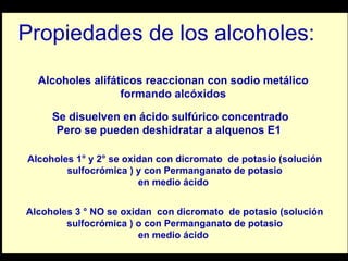Propiedades de los alcoholes: Se disuelven en ácido sulfúrico concentrado Pero se pueden deshidratar a alquenos E1  Alcoholes 1° y 2° se oxidan con dicromato  de potasio (solución sulfocrómica ) y con Permanganato de potasio en medio ácido  Alcoholes alifáticos reaccionan con sodio metálico formando alcóxidos  Alcoholes 3 ° NO se oxidan  con dicromato  de potasio (solución sulfocrómica ) o con Permanganato de potasio en medio ácido  