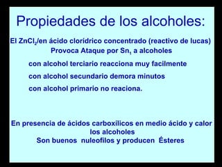 El ZnCl 2 /en ácido clorídrico concentrado (reactivo de lucas)  Provoca Ataque por Sn 1  a alcoholes con alcohol terciario reacciona muy facilmente  con alcohol secundario demora minutos  con alcohol primario no reaciona. En presencia de ácidos carboxílicos en medio ácido y calor los alcoholes Son buenos  nuleofilos y producen  Ésteres  Propiedades de los alcoholes: 