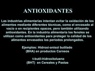 Las industrias alimentarias intentan evitar la oxidación de los alimentos mediante diferentes técnicas, como el envasado al vacío o en recipientes opacos, pero también utilizando antioxidantes.  En la industria alimentaria los fenoles se utilizan como antioxidantes para proteger la calidad de los alimentos envasados los períodos prolongados. Ejemplos: Hidroxi-anisol butilado  (BHA) en productos Carneos t-butil-hidroxitolueno  (BHT)  en Cereales y Pastas ANTIOXIDANTES 