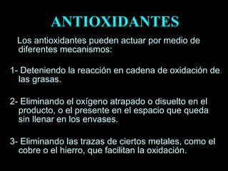 Los antioxidantes pueden actuar por medio de diferentes mecanismos: 1- Deteniendo la reacción en cadena de oxidación de las grasas. 2- Eliminando el oxígeno atrapado o disuelto en el producto, o el presente en el espacio que queda sin llenar en los envases. 3- Eliminando las trazas de ciertos metales, como el cobre o el hierro, que facilitan la oxidación.  ANTIOXIDANTES 
