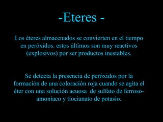 Los éteres almacenados se convierten en el tiempo en peróxidos. estos últimos son muy reactivos (explosivos) por ser productos inestables. Se detecta la presencia de peróxidos por la formación de una coloración roja cuando se agita el éter con una solución acuosa  de sulfato de ferroso-amoníaco y tiocianato de potasio. -Eteres - 