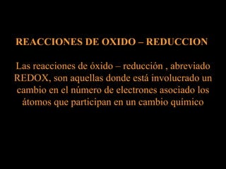 REACCIONES DE OXIDO – REDUCCION  Las reacciones de óxido – reducción , abreviado REDOX, son aquellas donde está involucrado un cambio en el número de electrones asociado los átomos que participan en un cambio químico 