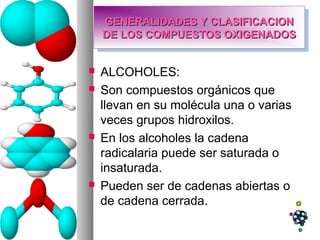GENERALIDADES Y CLASIFICACION
     GENERALIDADES Y CLASIFICACION
    DE LOS COMPUESTOS OXIGENADOS
    DE LOS COMPUESTOS OXIGENADOS


   ALCOHOLES:
   Son compuestos orgánicos que
    llevan en su molécula una o varias
    veces grupos hidroxilos.
   En los alcoholes la cadena
    radicalaria puede ser saturada o
    insaturada.
   Pueden ser de cadenas abiertas o
    de cadena cerrada.
 