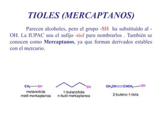 TIOLES (MERCAPTANOS)
Parecen alcoholes, pero el grupo -SH ha substituído al -
OH. La IUPAC usa el sufijo -tiol para nombrarlos . También se
conocen como Mercaptanos, ya que forman derivados estables
con el mercurio.
 