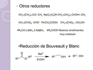  Otros reductores
CH3-(CH2)4-CO- CH3 Na/C2H5OH CH3-(CH2)4-CHOH- CH3
CH3-(CH2)5 -CHO Fe/CH3COOH CH3-(CH2)5 –CH2OH
4R2CO LiAlH4 ó NaBH4 4R2CHOH Buenos rendimientos
muy costosos
•Reducción de Bouveault y Blanc
 