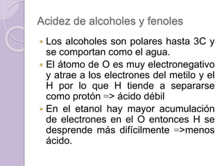 Acidez de alcoholes y fenoles
 Los alcoholes son polares hasta 3C y
se comportan como el agua.
 El átomo de O es muy electronegativo
y atrae a los electrones del metilo y el
H por lo que H tiende a separarse
como protón => ácido débil
 En el etanol hay mayor acumulación
de electrones en el O entonces H se
desprende más difícilmente =>menos
ácido.
 
