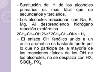  Sustitución del H de los alcoholes
primarios es más fácil que de
secundarios y terciarios.
 Los alcoholes reaccionan con Na, K,
Mg, Al desprendiendo hidrógeno
reacción exotérmica
2CH3-CH2-OH 2Naº 2CH3-CH2-ONa + H2
 El enlace OH fenólico unido a un
anillo aromático es bastante fuerte por
lo que no participa de la mayoría de
las reacciones típicas de los OH de
los alcoholes, no se desplaza con HX,
SOCl2, PX3.
 