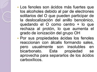  Los fenoles son ácidos más fuertes que
los alcoholes debido al par de electrones
solitarios del O que pueden participar de
la deslocalización del anillo bencénico,
quedando el O como centro + lo que
rechaza al protón, lo que aumenta el
grado de ionización del grupo OH
 Por sus propiedades ácidas los fenoles
reaccionan con álcalis formando sales,
pero usualmente son insolubles en
bicarbonato. Esta propiedad se
aprovecha para separarlos de los ácidos
carboxílicos.
 