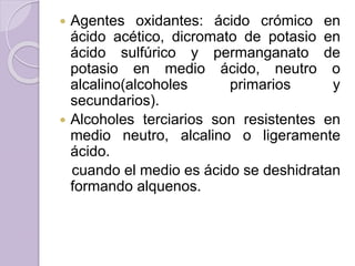  Agentes oxidantes: ácido crómico en
ácido acético, dicromato de potasio en
ácido sulfúrico y permanganato de
potasio en medio ácido, neutro o
alcalino(alcoholes primarios y
secundarios).
 Alcoholes terciarios son resistentes en
medio neutro, alcalino o ligeramente
ácido.
cuando el medio es ácido se deshidratan
formando alquenos.
 