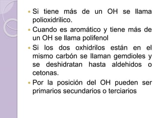  Si tiene más de un OH se llama
polioxidrilico.
 Cuando es aromático y tiene más de
un OH se llama polifenol
 Si los dos oxhidrilos están en el
mismo carbón se llaman gemdioles y
se deshidratan hasta aldehidos o
cetonas.
 Por la posición del OH pueden ser
primarios secundarios o terciarios
 