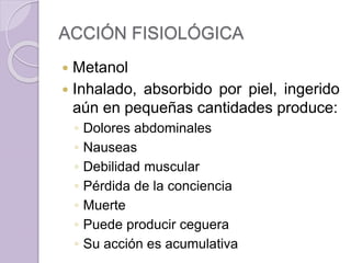ACCIÓN FISIOLÓGICA
 Metanol
 Inhalado, absorbido por piel, ingerido
aún en pequeñas cantidades produce:
◦ Dolores abdominales
◦ Nauseas
◦ Debilidad muscular
◦ Pérdida de la conciencia
◦ Muerte
◦ Puede producir ceguera
◦ Su acción es acumulativa
 
