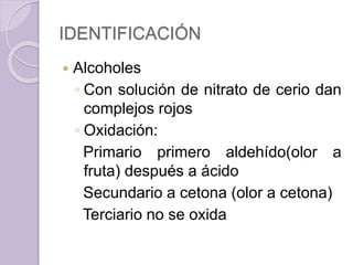 IDENTIFICACIÓN
 Alcoholes
◦ Con solución de nitrato de cerio dan
complejos rojos
◦ Oxidación:
Primario primero aldehído(olor a
fruta) después a ácido
Secundario a cetona (olor a cetona)
Terciario no se oxida
 