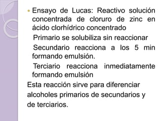  Ensayo de Lucas: Reactivo solución
concentrada de cloruro de zinc en
ácido clorhídrico concentrado
Primario se solubiliza sin reaccionar
Secundario reacciona a los 5 min
formando emulsión.
Terciario reacciona inmediatamente
formando emulsión
Esta reacción sirve para diferenciar
alcoholes primarios de secundarios y
de terciarios.
 