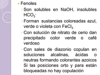  Fenoles
◦ Son solubles en NaOH, insolubles
HCO3
-
◦ Forman sustancias coloreadas azul,
verde o violeta con FeCl3
◦ Con solución de nitrato de cerio dan
precipitado color verde o café
verdoso
◦ Con sales de diazonio copulan en
soluciones alcalinas, ácidas o
neutras formando colorantes azoicos
Si las posiciones orto y para están
bloqueadas no hay copulación
 