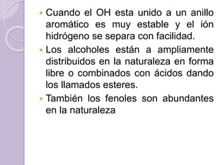  Cuando el OH esta unido a un anillo
aromático es muy estable y el ión
hidrógeno se separa con facilidad.
 Los alcoholes están a ampliamente
distribuidos en la naturaleza en forma
libre o combinados con ácidos dando
los llamados esteres.
 También los fenoles son abundantes
en la naturaleza
 