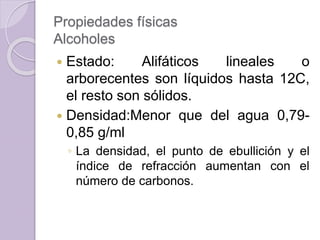 Propiedades físicas
Alcoholes
 Estado: Alifáticos lineales o
arborecentes son líquidos hasta 12C,
el resto son sólidos.
 Densidad:Menor que del agua 0,79-
0,85 g/ml
◦ La densidad, el punto de ebullición y el
índice de refracción aumentan con el
número de carbonos.
 