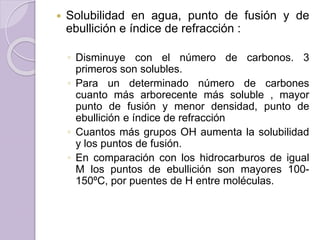  Solubilidad en agua, punto de fusión y de
ebullición e índice de refracción :
◦ Disminuye con el número de carbonos. 3
primeros son solubles.
◦ Para un determinado número de carbones
cuanto más arborecente más soluble , mayor
punto de fusión y menor densidad, punto de
ebullición e índice de refracción
◦ Cuantos más grupos OH aumenta la solubilidad
y los puntos de fusión.
◦ En comparación con los hidrocarburos de igual
M los puntos de ebullición son mayores 100-
150ºC, por puentes de H entre moléculas.
 