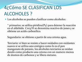 4¿Cómo SE CLASIFICAN LOS
ALCOHOLES ?
 Los alcoholes se pueden clasificar como alcoholes:
* primarios: se utiliza piridina(Py) para detener la reacción
en el aldehído Cro3/H se denomina reactivo de jones y se
obtiene un acido carboxílico.
Segundario: se obtiene a partir de una cetona agua.
Terciario: si bien se resiste a hacer oxidados con oxidantes
suaves si se utiliza uno enérgico como le es el pen
manganato de potasio, los alcoholes terciarios se oxidan
dando como producto una cetona con un numero menos
de átomos de carbonos y se libera metano.
 