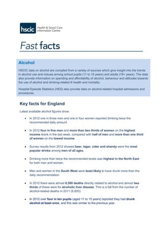 Key facts for England
Latest available alcohol figures show:
 In 2012 one in three men and one in four women reported drinking twice the
recommended daily amount.
 In 2012 four in five men and more than two thirds of women on the highest
income drank in the last week, compared with half of men and more than one third
of women on the lowest income.
 Survey results from 2012 showed beer, lager, cider and shandy were the most
popular drinks among men of all ages.
 Drinking more than twice the recommended levels was highest in the North East
for both men and women.
 Men and women in the South West were least likely to have drunk more than the
daily recommendation.
 In 2012 there were almost 6,500 deaths directly related to alcohol and almost two
thirds of these were for alcoholic liver disease. This is a fall from the number of
alcohol-related deaths in 2011 (6,800).
 In 2012 over four in ten pupils (aged 11 to 15 years) reported they had drunk
alcohol at least once, and this was similar to the previous year.
Alcohol
HSCIC data on alcohol are compiled from a variety of sources which give insight into the trends
in alcohol use and misuse among school pupils (11 to 15 years) and adults (16+ years). The data
also provide information on spending and affordability of alcohol, behaviour and attitudes towards
the use of alcohol and drinking-related ill health and mortality.
Hospital Episode Statistics (HES) also provide data on alcohol-related hospital admissions and
procedures.
 