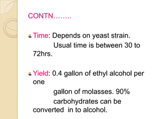 CONTN……..
Time: Depends on yeast strain.
Usual time is between 30 to
72hrs.
Yield: 0.4 gallon of ethyl alcohol per
one
gallon of molasses. 90%
carbohydrates can be
converted in to alcohol.
 