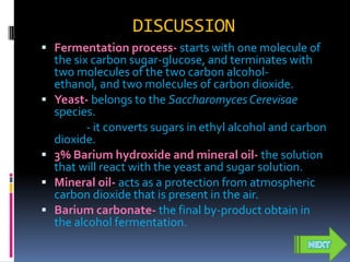 DISCUSSION
 Fermentation process- starts with one molecule of
    the six carbon sugar-glucose, and terminates with
    two molecules of the two carbon alcohol-
    ethanol, and two molecules of carbon dioxide.
   Yeast- belongs to the Saccharomyces Cerevisae
    species.
           - it converts sugars in ethyl alcohol and carbon
    dioxide.
   3% Barium hydroxide and mineral oil- the solution
    that will react with the yeast and sugar solution.
   Mineral oil- acts as a protection from atmospheric
    carbon dioxide that is present in the air.
   Barium carbonate- the final by-product obtain in
    the alcohol fermentation.
 