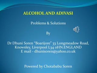 ALCOHOL AND ADIVASI

             Problems & Solutions

                     By

Dr Dhuni Soren “Boarijore” 33 Longmeadow Road,
    Knowsley, Liverpool L34 0HN.ENGLAND
       E mail - dhunisoren@yahoo.co.uk


         Powered by Chotababu Soren
 