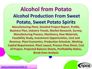 www.entrepreneurindia.co
Alcohol from Potato
Alcohol Production From Sweet
Potato, Sweet Potato Spirits
Manufacturing Plant, Detailed Project Report, Profile,
Business Plan, Industry Trends, Market Research, Survey,
Manufacturing Process, Machinery, Raw Materials,
Feasibility Study, Investment Opportunities, Cost and
Revenue, Plant Economics, Production Schedule, Working
Capital Requirement, Plant Layout, Process Flow Sheet, Cost
of Project, Projected Balance Sheets, Profitability Ratios,
Break Even Analysis
 