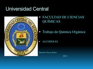 Universidad Central
               FACULTAD DE CIENCIAS
                QUÍMICAS

               Trabajo de Química Orgánica

               ALCOHOLES



              Damián Flores Rubio
                                    2011
 