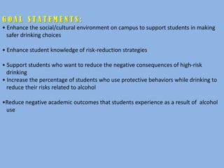 GOAL STATEMENTS:
• Enhance the social/cultural environment on campus to support students in making
  safer drinking choices

• Enhance student knowledge of risk-reduction strategies

• Support students who want to reduce the negative consequences of high-risk
  drinking
• Increase the percentage of students who use protective behaviors while drinking to
  reduce their risks related to alcohol

•Reduce negative academic outcomes that students experience as a result of alcohol
 use
 