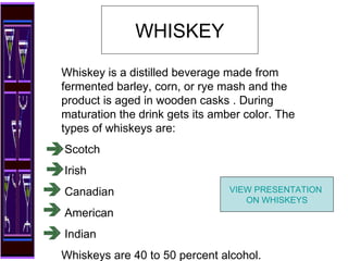 WHISKEY Whiskey is a distilled beverage made from fermented barley, corn, or rye mash and the product is aged in wooden casks . During maturation the drink gets its amber color. The types of whiskeys are: Scotch  Irish Canadian American Indian Whiskeys are 40 to 50 percent alcohol. VIEW PRESENTATION  ON WHISKEYS 