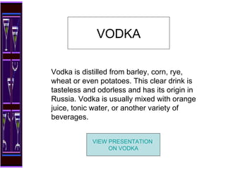 Vodka is distilled from barley, corn, rye, wheat or even potatoes. This clear drink is tasteless and odorless and has its origin in Russia. Vodka is usually mixed with orange juice, tonic water, or another variety of beverages.  VODKA VIEW PRESENTATION  ON VODKA 