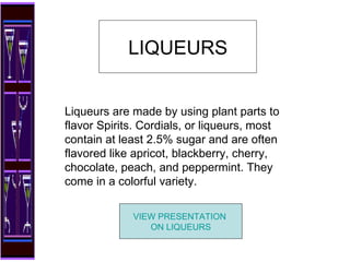 Liqueurs are made by using plant parts to flavor Spirits. Cordials, or liqueurs, most contain at least 2.5% sugar and are often flavored like apricot, blackberry, cherry, chocolate, peach, and peppermint. They come in a colorful variety.  LIQUEURS VIEW PRESENTATION  ON LIQUEURS 