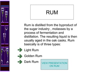 Rum is distilled from the byproduct of the sugar industry , molasses by a process of fermentation and distillation. The resulting liquid is then usually aged in the oak casks. Rum basically is of three types: Light Rum Golden Rum Dark Rum RUM VIEW PRESENTATION ON RUM 